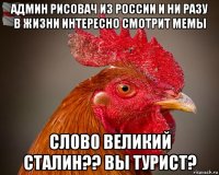 админ рисовач из россии и ни разу в жизни интересно смотрит мемы сл0в0 великий сталин?? вы турист?