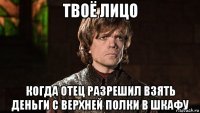 твоё лицо когда отец разрешил взять деньги с верхней полки в шкафу
