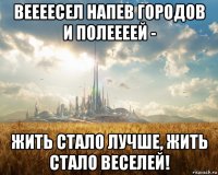 веееесел напев городов и полеееей - жить стало лучше, жить стало веселей!