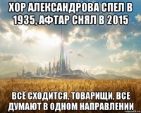 хор александрова спел в 1935, афтар снял в 2015 всё сходится, товарищи, все думают в одном направлении
