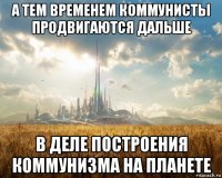 а тем временем коммунисты продвигаются дальше в деле построения коммунизма на планете