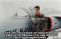  я тебя не знаю и знать не желаю. сайт годный (реггистрации не нужно). сайт экстремальный, это да. самое ебанутое, что мы тут переписываемся на мемах.