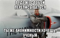 а где же с тобой переписываться ты же анонимности хочещь, ученый