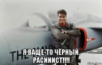  я ваще-то чёрный. расииист!!!!