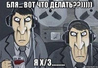 бля... вот что делать??))))) я х/з........