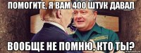 помогите, я вам 400 штук давал вообще не помню, кто ты?