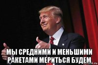  мы средними и меньшими ракетами мериться будем