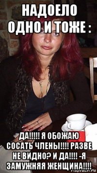 надоело одно и тоже : да!!!!! я обожаю сосать члены!!!! разве не видно? и да!!!! -я замужняя женщина!!!!