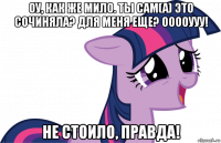 оу, как же мило. ты сам(а) это сочиняла? для меня еще? ооооууу! не стоило, правда!