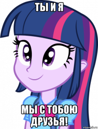 ты и я мы с тобою друзья!