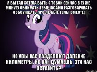 я бы так хотела быть с тобой сейчас в ту же минуту обнимать тебя,часами разговаривать и обсуждать про любые темы вместе! но увы нас разделяют далекие километры. но как думаешь, это нас оставить?