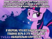 привет читатель, да-да я про тебя! походу ты устал(а)? расслабся, отдохни и просто живи сегодняйщим днём прямо здесь не теряя духа! я уверена, что всё будет хорошо! главное верь в это и тогда всё обязательно случится!