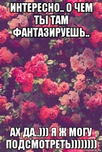 интересно.. о чем ты там фантазируешь.. ах да..))) я ж могу подсмотреть))))))))