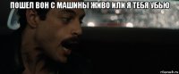 пошел вон с машины живо или я тебя убью 