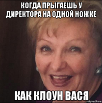 когда прыгаешь у директора на одной ножке как клоун вася