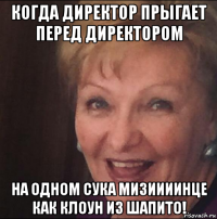 когда директор прыгает перед директором на одном сука мизиииинце как клоун из шапито!