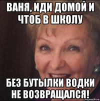 ваня, иди домой и чтоб в школу без бутылки водки не возвращался!