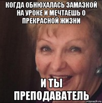 когда обнюхалась замазкой на уроке и мечтаешь о прекрасной жизни и ты преподаватель