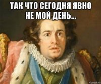так что сегодня явно не мой день... 