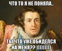 что то я не поняла.. ты что уже обиделся на меня?? )))))))))
