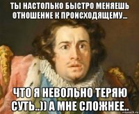 ты настолько быстро меняешь отношение к происходящему... что я невольно теряю суть..)) а мне сложнее..