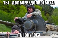 ты - долбоёб/долбоёбиха! ты вкурсе?