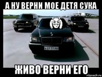а ну верни мое детя сука живо верни его