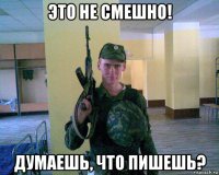 это не смешно! думаешь, что пишешь?