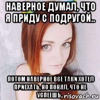наверное думал, что я приду с подругой.. потом наверное все таки хотел приехать, но понял, что не успеешь..