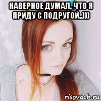 наверное думал, что я приду с подругой..))) 
