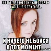 но ты главное помни, про то что будет через три года.... и ничего не бойся в тот момент....