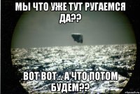 мы что уже тут ругаемся да?? вот вот... а что потом будем??