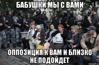 бабушки мы с вами оппозиция к вам и близко не подойдет