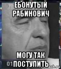 ебонутый рабинович могу так поступить