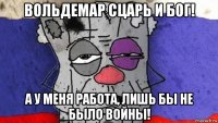 вольдемар сцарь и бог! а у меня работа, лишь бы не было войны!