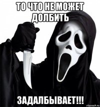 то что не может долбить задалбывает!!!