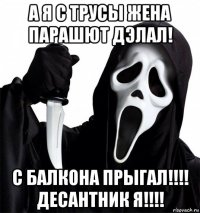 а я с трусы жена парашют дэлал! с балкона прыгал!!!! десантник я!!!!