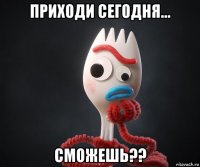 приходи сегодня... сможешь??