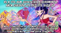 ну. и. что. нам. делать. ага. я. вспомнила. айси. сказала. что. лёд. это. вода. да муза. это. интересно. но. я. помню. что. дарси. стояла. в. позе. ненормальной. стойки. типа. щас. даст. а. тут. поевляемся. мы. и. говорим. дарси. ты. идиотка.