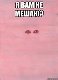я вам не мешаю? 