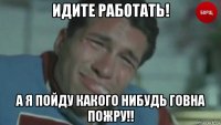 идите работать! а я пойду какого нибудь говна пожру!!
