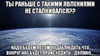 ты раньше с такими явлениями не сталкивался?? надо будем потом подаблюдать,что вокруг нас будет происходить... должно...