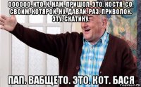 оооооо. кто. к. нам. пришол. это. костя. со. своим. котярой. ну. давай. раз. приволок. эту. скатину. пап. вабщето. это. кот. бася