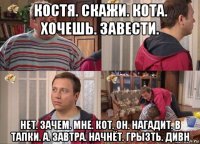 костя. скажи. кота. хочешь. завести. нет. зачем. мне. кот. он. нагадит. в тапки. а. завтра. начнёт. грызть. дивн