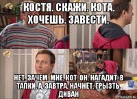 костя. скажи. кота. хочешь. завести. нет. зачем. мне. кот. он. нагадит. в тапки. а. завтра. начнёт. грызть. диван