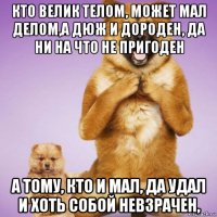 кто велик телом, может мал делом,а дюж и дороден, да ни на что не пригоден а тому, кто и мал, да удал и хоть собой невзрачен,