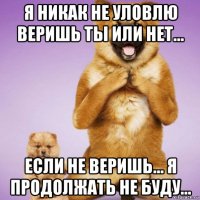 я никак не уловлю веришь ты или нет... если не веришь... я продолжать не буду...