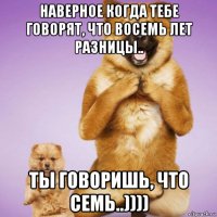 наверное когда тебе говорят, что восемь лет разницы.. ты говоришь, что семь..))))