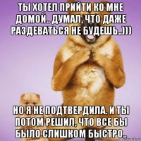 ты хотел прийти ко мне домой.. думал, что даже раздеваться не будешь..))) но я не подтвердила. и ты потом решил, что все бы было слишком быстро..