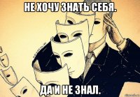 не хочу знать себя. да и не знал.